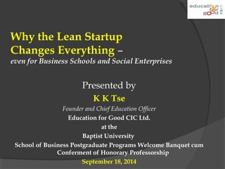 Why the Lean Startup 
Changes Everything – 
even for Business Schools and Social Enterprises 
Presented by 
K K Tse 
Founder and Chief Education Officer 
Education for Good CIC Ltd. 
at the 
Baptist University 
School of Business Postgraduate Programs Welcome Banquet cum 
Conferment of Honorary Professorship 
September 18, 2014 
 