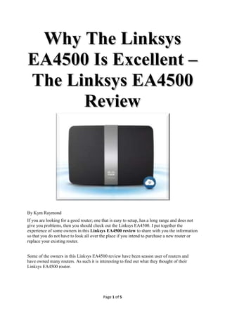 Why The Linksys
EA4500 Is Excellent –
The Linksys EA4500
      Review




By Kym Raymond
If you are looking for a good router; one that is easy to setup, has a long range and does not
give you problems, then you should check out the Linksys EA4500. I put together the
experience of some owners in this Linksys EA4500 review to share with you the information
so that you do not have to look all over the place if you intend to purchase a new router or
replace your existing router.


Some of the owners in this Linksys EA4500 review have been season user of routers and
have owned many routers. As such it is interesting to find out what they thought of their
Linksys EA4500 router.




                                         Page 1 of 5
 