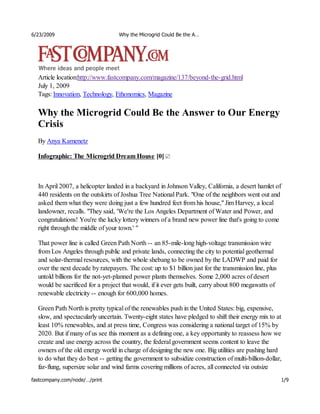 6/23/2009                          Why the Microgrid Could Be the A…




  Article location:http://www.fastcompany.com/magazine/137/beyond-the-grid.html
  July 1, 2009
  Tags: Innovation, Technology, Ethonomics, Magazine

  Why the Microgrid Could Be the Answer to Our Energy
  Crisis
  By Anya Kamenetz

  Infographic: The Microgrid Dream House [0]



  In April 2007, a helicopter landed in a backyard in Johnson Valley, California, a desert hamlet of
  440 residents on the outskirts of Joshua Tree National Park. "One of the neighbors went out and
  asked them what they were doing just a few hundred feet from his house," Jim Harvey, a local
  landowner, recalls. "They said, 'We're the Los Angeles Department of Water and Power, and
  congratulations! You're the lucky lottery winners of a brand new power line that's going to come
  right through the middle of your town.' "

  That power line is called Green Path North -- an 85-mile-long high-voltage transmission wire
  from Los Angeles through public and private lands, connecting the city to potential geothermal
  and solar-thermal resources, with the whole shebang to be owned by the LADWP and paid for
  over the next decade by ratepayers. The cost: up to $1 billion just for the transmission line, plus
  untold billions for the not-yet-planned power plants themselves. Some 2,000 acres of desert
  would be sacrificed for a project that would, if it ever gets built, carry about 800 megawatts of
  renewable electricity -- enough for 600,000 homes.

  Green Path North is pretty typical of the renewables push in the United States: big, expensive,
  slow, and spectacularly uncertain. Twenty-eight states have pledged to shift their energy mix to at
  least 10% renewables, and at press time, Congress was considering a national target of 15% by
  2020. But if many of us see this moment as a defining one, a key opportunity to reassess how we
  create and use energy across the country, the federal government seems content to leave the
  owners of the old energy world in charge of designing the new one. Big utilities are pushing hard
  to do what they do best -- getting the government to subsidize construction of multi-billion-dollar,
  far-flung, supersize solar and wind farms covering millions of acres, all connected via outsize
fastcompany.com/node/…/print                                                                            1/9
 