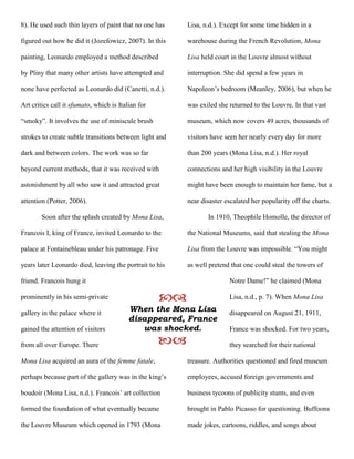 8). He used such thin layers of paint that no one has
figured out how he did it (Jozefowicz, 2007). In this
painting, Leonardo employed a method described
by Pliny that many other artists have attempted and
none have perfected as Leonardo did (Canetti, n.d.).
Art critics call it sfumato, which is Italian for
“smoky”. It involves the use of miniscule brush
strokes to create subtle transitions between light and
dark and between colors. The work was so far
beyond current methods, that it was received with
astonishment by all who saw it and attracted great
attention (Potter, 2006).
Soon after the splash created by Mona Lisa,
Francois I, king of France, invited Leonardo to the
palace at Fontainebleau under his patronage. Five
years later Leonardo died, leaving the portrait to his
friend. Francois hung it
prominently in his semi-private
gallery in the palace where it
gained the attention of visitors
from all over Europe. There
Mona Lisa acquired an aura of the femme fatale,
perhaps because part of the gallery was in the king’s
boudoir (Mona Lisa, n.d.). Francois’ art collection
formed the foundation of what eventually became
the Louvre Museum which opened in 1793 (Mona
Lisa, n.d.). Except for some time hidden in a
warehouse during the French Revolution, Mona
Lisa held court in the Louvre almost without
interruption. She did spend a few years in
Napoleon’s bedroom (Meanley, 2006), but when he
was exiled she returned to the Louvre. In that vast
museum, which now covers 49 acres, thousands of
visitors have seen her nearly every day for more
than 200 years (Mona Lisa, n.d.). Her royal
connections and her high visibility in the Louvre
might have been enough to maintain her fame, but a
near disaster escalated her popularity off the charts.
In 1910, Theophile Homolle, the director of
the National Museums, said that stealing the Mona
Lisa from the Louvre was impossible. “You might
as well pretend that one could steal the towers of
Notre Dame!” he claimed (Mona
Lisa, n.d., p. 7). When Mona Lisa
disappeared on August 21, 1911,
France was shocked. For two years,
they searched for their national
treasure. Authorities questioned and fired museum
employees, accused foreign governments and
business tycoons of publicity stunts, and even
brought in Pablo Picasso for questioning. Buffoons
made jokes, cartoons, riddles, and songs about

When the Mona Lisa
disappeared, France
was shocked.

 