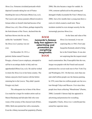 Mona Lisa. Someone circulated postcards which
depicted Leonardo taking her out of France
thumbing her nose at Parisians (Mona Lisa, n.d.).
The Louvre and various journals offered rewards to
fortune tellers to foretell what had become of her
(Mona Lisa, n.d.). One of them, perhaps inspired by
the fresh disaster of the Titanic, declared that she
had been thrown into the sea. But,
unlike the “unsinkable” Titanic,
the Mona Lisa’s journey was not
over.
On December 10, 1913, a
patriotic Italian named Vincenzo
Perugia, a former Louvre employee, attempted to
sell her to an antique dealer in Italy and was
apprehended (Mona Lisa, n.d.). He said he wished
to return the Mona Lisa to her home country. The
Italians enjoyed a brief reunion with her before
returning her to the Louvre. They didn’t punish
Perugia very hard.
The subsequent rise in fame of the Mona
Lisa made her a target for modern artists such as
Marcel Duchamp and Salvador Dali who were
weary of the tyranny of the classical style (Potter,
2006). Both men painted her with a moustache.
Even the villainy increased her popularity (Puente,
2006). She also became a target for vandals. In
1956, someone spilled acid on the painting and
damaged it badly (Leonardo Da Vinci’s Mona Lisa,
2006). Just a few months later a young man threw a
rock at it which created a small nick. These
incidents resulted in even stronger security for the
increasingly precious Mona Lisa.
As the fame and value of the
Mona Lisa increased, it was not
surprising that, in 1963, First Lady
Jacqueline Kennedy asked to bring
her to the United States. It was also
not surprising that the request raised
much consternation. But, Francophile that she was,
Jacque was popular with the French and secured
permission for a seven-week tour in New York City
and Washington, D.C. On that tour, more than one
and a half million people saw the famous painting.
In 1974, more than two million people saw her on a
tour through Tokyo and Moscow. Ever since then,
people have been collecting “Monalisiana” (Puente,
2006). Leonardo’s famous lady has appeared in
advertising and promotion for everything
imaginable. Clearly, Mona Lisa’s colorful past has
earned her superstar status.

Leonardo’s famous
lady has appears in
advertising and
promotion for
everything
imaginable.

 