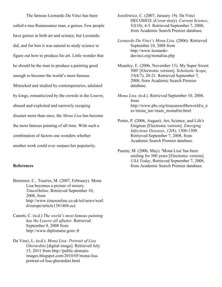 The famous Leonardo Da Vinci has been
called a true Renaissance man, a genius. Few people
have genius in both art and science, but Leonardo
did, and for him it was natural to study science to
figure out how to produce his art. Little wonder that
he should be the man to produce a painting good
enough to become the world’s most famous.
Mimicked and studied by contemporaries, adulated
by kings, romanticized by the crowds in the Louvre,
abused and exploited and narrowly escaping
disaster more than once, the Mona Lisa has become
the most famous painting of all time. With such a
combination of factors one wonders whether
another work could ever surpass her popularity.
References
Bremmer, C., Tourres, M. (2007, February). Mona
Lisa becomes a picture of misery.
TimesOnline. Retrieved September 10,
2008, from
http://www.timesonline.co.uk/tol/news/worl
d/europe/article1381404.ece
Canetti, C. (n.d.) The world’s most famous painting
has the Louvre all aflutter. Retrieved
September 9, 2008 from
http://www.diplomatie.gouv.fr
Da Vinci, L. (n.d.). Mona Lisa: Portrait of Lisa
Gherardini [digital image]. Retrieved July
15, 2011 from http://public-domain-
images.blogspot.com/2010/05/mona-lisa-
portrait-of-lisa-gherardini.html
Jozefowicz, C. (2007, January 19). Da Vinci
DECODED. (Cover story). Current Science,
92(10), 4-5. Retrieved September 7, 2008,
from Academic Search Premier database.
Leonardo Da Vinci’s Mona Lisa. (2006). Retrieved
September 10, 2008 from
http://www.leonardo-
davinci.org/monalisa.php
Meanley, E. (2006, November 13). My Super Sweet
500! [Electronic version]. Scholastic Scope,
55(6/7), 20-21. Retrieved September 7,
2008, from Academic Search Premier
database.
Mona Lisa. (n.d.). Retrieved September 10, 2008,
from
http://www.pbs.org/treasuresoftheworld/a_n
av/mona_nav/main_monafrm.html
Potter, P. (2006, August). Art, Science, and Life's
Enigmas [Electronic version]. Emerging
Infectious Diseases, 12(8), 1308-1309.
Retrieved September 7, 2008, from
Academic Search Premier database.
Puente, M. (2006, May). 'Mona Lisa' has been
smiling for 500 years [Electronic version].
USA Today, Retrieved September 7, 2008,
from Academic Search Premier database.
 