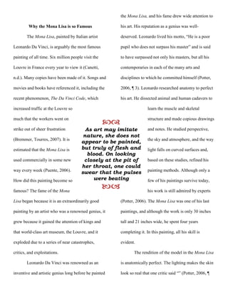 the Mona Lisa, and his fame drew wide attention to

         Why the Mona Lisa is so Famous                   his art. His reputation as a genius was well-

        The Mona Lisa, painted by Italian artist          deserved. Leonardo lived his motto, “He is a poor

Leonardo Da Vinci, is arguably the most famous            pupil who does not surpass his master” and is said

painting of all time. Six million people visit the        to have surpassed not only his masters, but all his

Louvre in France every year to view it (Canetti,          contemporaries in each of the many arts and

n.d.). Many copies have been made of it. Songs and        disciplines to which he committed himself (Potter,

movies and books have referenced it, including the        2006, ¶ 3). Leonardo researched anatomy to perfect

recent phenomenon, The Da Vinci Code, which               his art. He dissected animal and human cadavers to

increased traffic at the Louvre so                                        learn the muscle and skeletal

much that the workers went on
                                                                        structure and made copious drawings

strike out of sheer frustration          As art may imitate               and notes. He studied perspective,
                                        nature, she does not
(Bremmer, Tourres, 2007). It is                                           the sky and atmosphere, and the way
                                       appear to be painted,
estimated that the Mona Lisa is        but truly of flesh and             light falls on curved surfaces and,
                                         blood. On looking
used commercially in some new           closely at the pit of             based on these studies, refined his
                                       her throat, one could
way every week (Puente, 2006).
                                       swear that the pulses              painting methods. Although only a

How did this painting become so             were beating                  few of his paintings survive today,

famous? The fame of the Mona
                                                                        his work is still admired by experts

Lisa began because it is an extraordinarily good          (Potter, 2006). The Mona Lisa was one of his last

painting by an artist who was a renowned genius, it       paintings, and although the work is only 30 inches

grew because it gained the attention of kings and         tall and 21 inches wide, he spent four years

that world-class art museum, the Louvre, and it           completing it. In this painting, all his skill is

exploded due to a series of near catastrophes,            evident.

critics, and exploitations.                                       The rendition of the model in the Mona Lisa

        Leonardo Da Vinci was renowned as an              is anatomically perfect. The lighting makes the skin

inventive and artistic genius long before he painted      look so real that one critic said “” (Potter, 2006, ¶
 