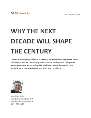 1
15 February 2017
WHY THE NEXT
DECADE WILL SHAPE
THE CENTURY
There is a convergence of forces in the next decade that will impact the rest of
the century. But we consistently underestimate the impact of changes and
western democracies are losing their abilities to renew themselves. In a
nutshell, we are mostly reactive and resist new conditions.
André Du Sault
MBS (LBS), MPA (Harvard)
sdaconseil@sympatico.ca
C 514 777-1538
 