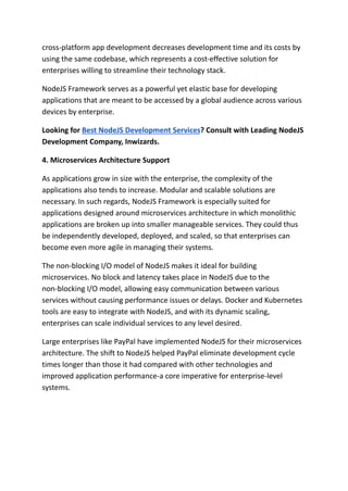 cross-platform app development decreases development time and its costs by
using the same codebase, which represents a cost-effective solution for
enterprises willing to streamline their technology stack.
NodeJS Framework serves as a powerful yet elastic base for developing
applications that are meant to be accessed by a global audience across various
devices by enterprise.
Looking for Best NodeJS Development Services? Consult with Leading NodeJS
Development Company, Inwizards.
4. Microservices Architecture Support
As applications grow in size with the enterprise, the complexity of the
applications also tends to increase. Modular and scalable solutions are
necessary. In such regards, NodeJS Framework is especially suited for
applications designed around microservices architecture in which monolithic
applications are broken up into smaller manageable services. They could thus
be independently developed, deployed, and scaled, so that enterprises can
become even more agile in managing their systems.
The non-blocking I/O model of NodeJS makes it ideal for building
microservices. No block and latency takes place in NodeJS due to the
non-blocking I/O model, allowing easy communication between various
services without causing performance issues or delays. Docker and Kubernetes
tools are easy to integrate with NodeJS, and with its dynamic scaling,
enterprises can scale individual services to any level desired.
Large enterprises like PayPal have implemented NodeJS for their microservices
architecture. The shift to NodeJS helped PayPal eliminate development cycle
times longer than those it had compared with other technologies and
improved application performance-a core imperative for enterprise-level
systems.
 