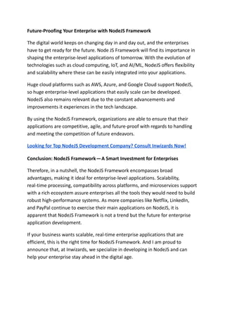 Future-Proofing Your Enterprise with NodeJS Framework
The digital world keeps on changing day in and day out, and the enterprises
have to get ready for the future. Node JS Framework will find its importance in
shaping the enterprise-level applications of tomorrow. With the evolution of
technologies such as cloud computing, IoT, and AI/ML, NodeJS offers flexibility
and scalability where these can be easily integrated into your applications.
Huge cloud platforms such as AWS, Azure, and Google Cloud support NodeJS,
so huge enterprise-level applications that easily scale can be developed.
NodeJS also remains relevant due to the constant advancements and
improvements it experiences in the tech landscape.
By using the NodeJS Framework, organizations are able to ensure that their
applications are competitive, agile, and future-proof with regards to handling
and meeting the competition of future endeavors.
Looking for Top NodeJS Development Company? Consult Inwizards Now!
Conclusion: NodeJS Framework—A Smart Investment for Enterprises
Therefore, in a nutshell, the NodeJS Framework encompasses broad
advantages, making it ideal for enterprise-level applications. Scalability,
real-time processing, compatibility across platforms, and microservices support
with a rich ecosystem assure enterprises all the tools they would need to build
robust high-performance systems. As more companies like Netflix, LinkedIn,
and PayPal continue to exercise their main applications on NodeJS, it is
apparent that NodeJS Framework is not a trend but the future for enterprise
application development.
If your business wants scalable, real-time enterprise applications that are
efficient, this is the right time for NodeJS Framework. And I am proud to
announce that, at Inwizards, we specialize in developing in NodeJS and can
help your enterprise stay ahead in the digital age.
 