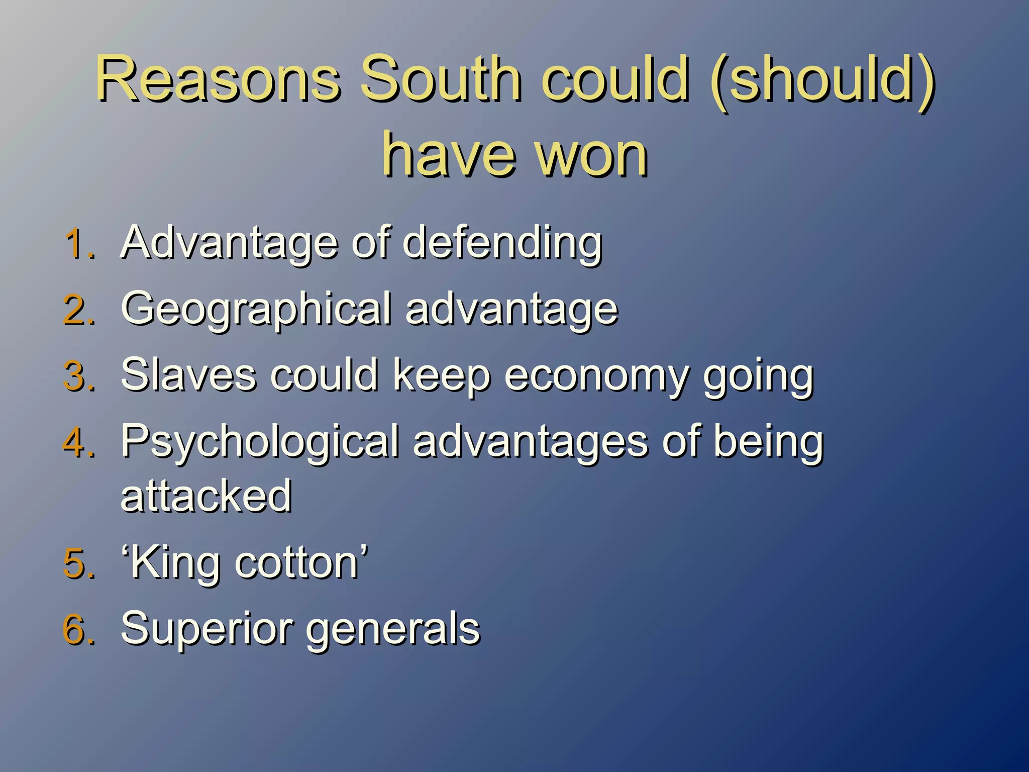 Reasons South could (should)Reasons South could (should)
have wonhave won
1.1. Advantage of defendingAdvantage of defending
2.2. Geographical advantageGeographical advantage
3.3. Slaves could keep economy goingSlaves could keep economy going
4.4. Psychological advantages of beingPsychological advantages of being
attackedattacked
5.5. ‘‘King cotton’King cotton’
6.6. Superior generalsSuperior generals
 