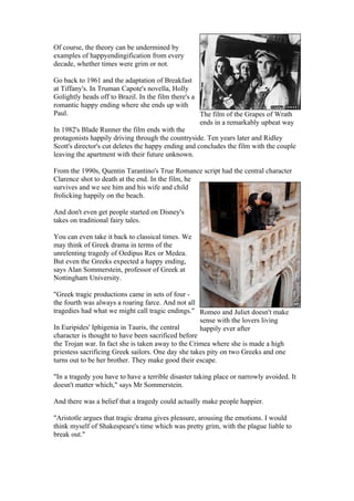 Of course, the theory can be undermined by
examples of happyendingification from every
decade, whether times were grim or not.

Go back to 1961 and the adaptation of Breakfast
at Tiffany's. In Truman Capote's novella, Holly
Golightly heads off to Brazil. In the film there's a
romantic happy ending where she ends up with
Paul.                                                The film of the Grapes of Wrath
                                                     ends in a remarkably upbeat way
In 1982's Blade Runner the film ends with the
protagonists happily driving through the countryside. Ten years later and Ridley
Scott's director's cut deletes the happy ending and concludes the film with the couple
leaving the apartment with their future unknown.

From the 1990s, Quentin Tarantino's True Romance script had the central character
Clarence shot to death at the end. In the film, he
survives and we see him and his wife and child
frolicking happily on the beach.

And don't even get people started on Disney's
takes on traditional fairy tales.

You can even take it back to classical times. We
may think of Greek drama in terms of the
unrelenting tragedy of Oedipus Rex or Medea.
But even the Greeks expected a happy ending,
says Alan Sommerstein, professor of Greek at
Nottingham University.

"Greek tragic productions came in sets of four -
the fourth was always a roaring farce. And not all
tragedies had what we might call tragic endings." Romeo and Juliet doesn't make
                                                    sense with the lovers living
In Euripides' Iphigenia in Tauris, the central      happily ever after
character is thought to have been sacrificed before
the Trojan war. In fact she is taken away to the Crimea where she is made a high
priestess sacrificing Greek sailors. One day she takes pity on two Greeks and one
turns out to be her brother. They make good their escape.

"In a tragedy you have to have a terrible disaster taking place or narrowly avoided. It
doesn't matter which," says Mr Sommerstein.

And there was a belief that a tragedy could actually make people happier.

"Aristotle argues that tragic drama gives pleasure, arousing the emotions. I would
think myself of Shakespeare's time which was pretty grim, with the plague liable to
break out."
 