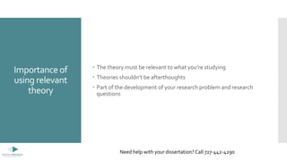 Importance of
using relevant
theory
 The theory must be relevant to what you’re studying
 Theories shouldn’t be afterthoughts
 Part of the development of your research problem and research
questions
Need help with your dissertation? Call 727-442-4290
 