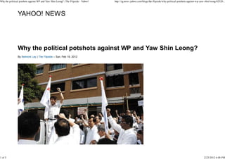 Why the political potshots against WP and Yaw Shin Leong? | The Flipside - Yahoo!   http://sg.news.yahoo.com/blogs/the-flipside/why-political-potshots-against-wp-yaw-shin-leong-02520...




                YAHOO! NEWS




                Why the political potshots against WP and Yaw Shin Leong?
                By Belmont Lay | The Flipside – Sun, Feb 19, 2012




1 of 5                                                                                                                                                               2/23/2012 6:08 PM
 