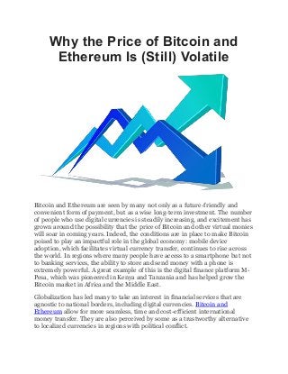 Why the Price of Bitcoin and
Ethereum Is (Still) Volatile
Bitcoin and Ethereum are seen by many not only as a future-friendly and
convenient form of payment, but as a wise long-term investment. The number
of people who use digital currencies is steadily increasing, and excitement has
grown around the possibility that the price of Bitcoin and other virtual monies
will soar in coming years. Indeed, the conditions are in place to make Bitcoin
poised to play an impactful role in the global economy: mobile device
adoption, which facilitates virtual currency transfer, continues to rise across
the world. In regions where many people have access to a smartphone but not
to banking services, the ability to store and send money with a phone is
extremely powerful. A great example of this is the digital finance platform M-
Pesa, which was pioneered in Kenya and Tanzania and has helped grow the
Bitcoin market in Africa and the Middle East.
Globalization has led many to take an interest in financial services that are
agnostic to national borders, including digital currencies. Bitcoin and
Ethereum allow for more seamless, time and cost-efficient international
money transfer. They are also perceived by some as a trustworthy alternative
to localized currencies in regions with political conflict.
 
