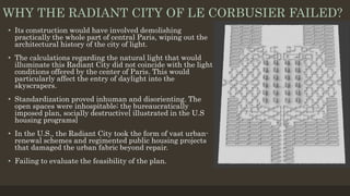 WHY THE RADIANT CITY OF LE CORBUSIER FAILED?
• Its construction would have involved demolishing
practically the whole part of central Paris, wiping out the
architectural history of the city of light.
• The calculations regarding the natural light that would
illuminate this Radiant City did not coincide with the light
conditions offered by the center of Paris. This would
particularly affect the entry of daylight into the
skyscrapers.
• Standardization proved inhuman and disorienting. The
open spaces were inhospitable; the bureaucratically
imposed plan, socially destructive[ illustrated in the U.S
housing programs]
• In the U.S., the Radiant City took the form of vast urban-
renewal schemes and regimented public housing projects
that damaged the urban fabric beyond repair.
• Failing to evaluate the feasibility of the plan.
 