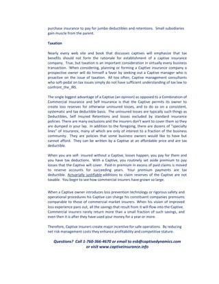 purchase insurance to pay for jumbo deductibles and retentions. Small subsidiaries
gain muscle from the parent.

Taxation

Nearly every web site and book that discusses captives will emphasize that tax
benefits should not form the rationale for establishment of a captive insurance
company. True, but taxation is an important consideration in virtually every business
transaction. When considering, planning or forming a Captive insurance company a
prospective owner will do himself a favor by seeking out a Captive manager who is
proactive on the issue of taxation. All too often, Captive management consultants
who soft-pedal on tax issues simply do not have sufficient understanding of tax law to
confront_the_IRS.

The single biggest advantage of a Captive (an opinion) as opposed to a Combination of
Commercial Insurance and Self Insurance is that the Captive permits its owner to
create loss reserves for otherwise uninsured losses, and to do so on a consistent,
systematic and tax deductible basis. The uninsured losses are typically such things as
Deductibles, Self Insured Retentions and losses excluded by standard insurance
policies. There are many exclusions and the insurers don’t want to cover them so they
are dumped in your lap. In addition to the foregoing, there are dozens of “specialty
lines” of insurance, many of which are only of interest to a fraction of the business
community. They are policies that some business owners would like to have but
cannot afford. They can be written by a Captive at an affordable price and are tax
deductible.

When you are self- insured without a Captive, losses happen, you pay for them and
you have tax deductions. With a Captive, you routinely set aside premium to pay
losses that the Captive will cover. Paid-in premium in excess of paid claims is moved
to reserve accounts for succeeding years. Your premium payments are tax
deductible. Actuarially justifiable additions to claim reserves of the Captive are not
taxable. You begin to see how commercial insurers have grown so large.


When a Captive owner introduces loss prevention technology or rigorous safety and
operational procedures his Captive can charge his constituent companies premiums
comparable to those of commercial market insurers. When his vision of improved
loss experience pans out, all the savings that result from it will flow into the Captive.
Commercial insurers rarely return more than a small fraction of such savings, and
even then it is after they have used your money for a year or more.

Therefore, Captive insurers create major incentive for safe operations. By reducing
net risk management costs they enhance profitability and competitive stature.

   Questions? Call 1-760-366-4670 or email to esb@captivedynamics.com
                     or visit www.captiveinsurance.info
 