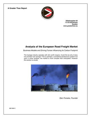 A Greater Than Report




                                                                              Döbelnsgatan 65
                                                                             113 52 Stockholm
                                                                                       Sweden
                                                                            www.greaterthan.eu




                   Analysis of the European Road Freight Market
                 Business Models and Driving Forces Influencing its Carbon Footprint

                 The haulage industry operates with slim profit margins. Could this be why it does
                 not prioritise fuel savings? This is perhaps a somewhat paradoxical question but
                 upon a closer analysis, the market is more complex than anticipated. However
                 the solution is simple.




                                                                      Sten Forseke, Founder




 2011-04-11
 