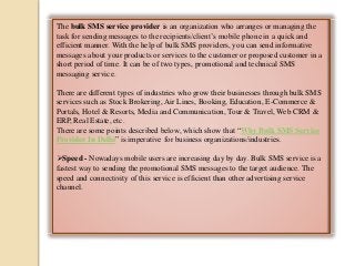The bulk SMS service provider is an organization who arranges or managing the
task for sending messages to the recipients/client’s mobile phone in a quick and
efficient manner. With the help of bulk SMS providers, you can send informative
messages about your products or services to the customer or proposed customer in a
short period of time. It can be of two types, promotional and technical SMS
messaging service.
There are different types of industries who grow their businesses through bulk SMS
services such as Stock Brokering, Air Lines, Booking, Education, E-Commerce &
Portals, Hotel & Resorts, Media and Communication, Tour & Travel, Web CRM &
ERP, Real Estate, etc.
There are some points described below, which show that “Why Bulk SMS Service
Provider In Delhi” is imperative for business organizations/industries.
Speed - Nowadays mobile users are increasing day by day. Bulk SMS service is a
fastest way to sending the promotional SMS messages to the target audience. The
speed and connectivity of this service is efficient than other advertising service
channel.
 