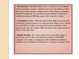 Non intrusive -The Bulk SMS service is the best way to connect
with the potential customer without carrying any disturbance while
there are so many another method such as cold calling are obsolete
method of marketing. It is the direct and non intrusive method of
sending promotional SMS messages to the respective clients.
Customized service - With the help of Bulk SMS service provider
in Delhi the business person can customized the SMS service. She/he
can send SMS messages to the specified group according to their
requirement. One can send the SMS messages to the large number of
clients at the same time.
Budget friendly - It is a less costly service than other mode of
advertising service. The cost incurred to conduct a bulk SMS
campaign is less than as compared to other traditional marketing
methods such as brochures, hoardings etc. It reduces the paper work.
 