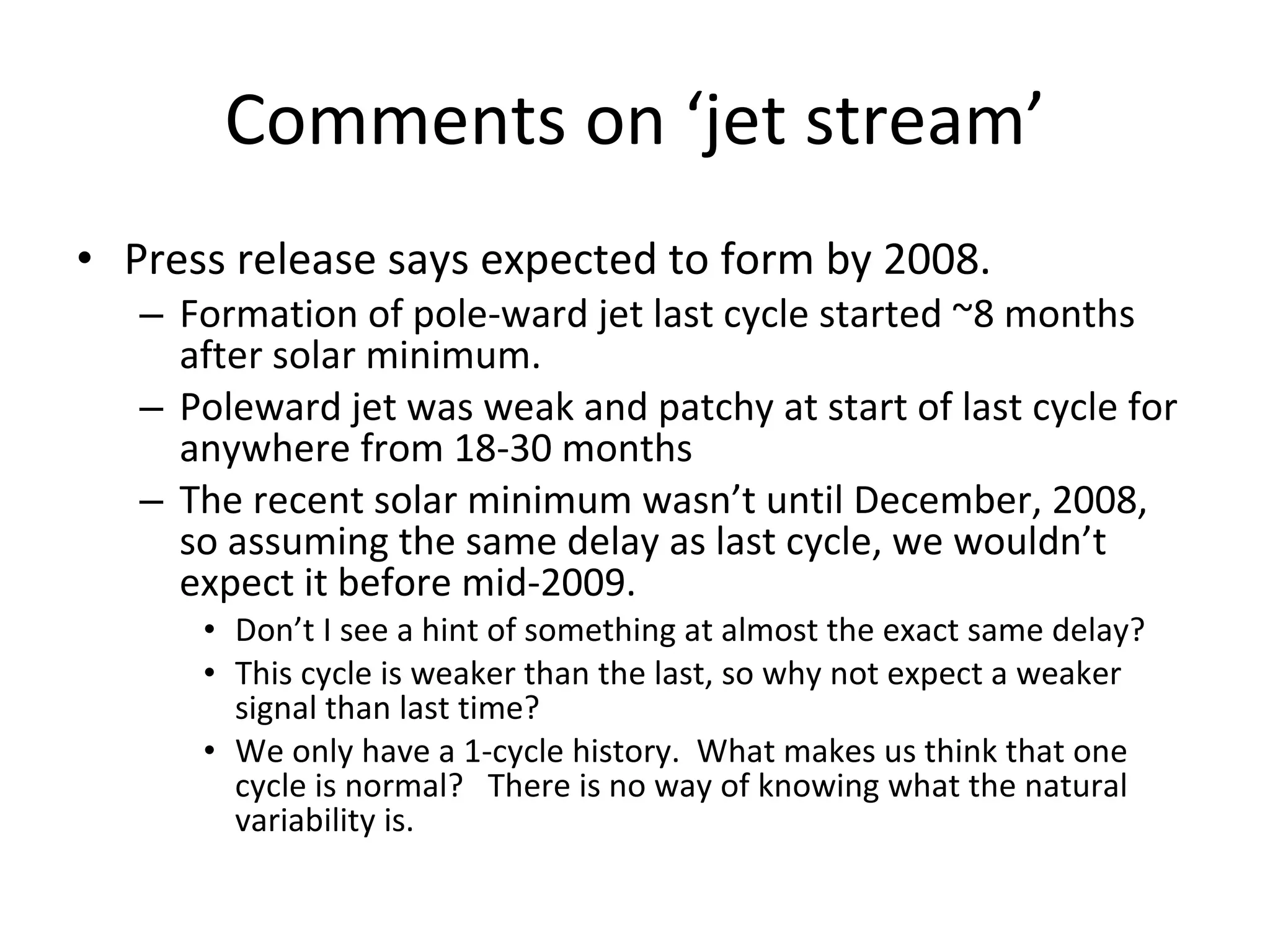 Comments on ‘jet stream’ Press release says expected to form by 2008.  Formation of pole-ward jet last cycle started ~8 months after solar minimum. Poleward jet was weak and patchy at start of last cycle for anywhere from 18-30 months The recent solar minimum wasn’t until December, 2008, so assuming the same delay as last cycle, we wouldn’t expect it before mid-2009. Don’t I see a hint of something at almost the exact same delay? This cycle is weaker than the last, so why not expect a weaker signal than last time? We only have a 1-cycle history.  What makes us think that one cycle is normal?  There is no way of knowing what the natural variability is. 