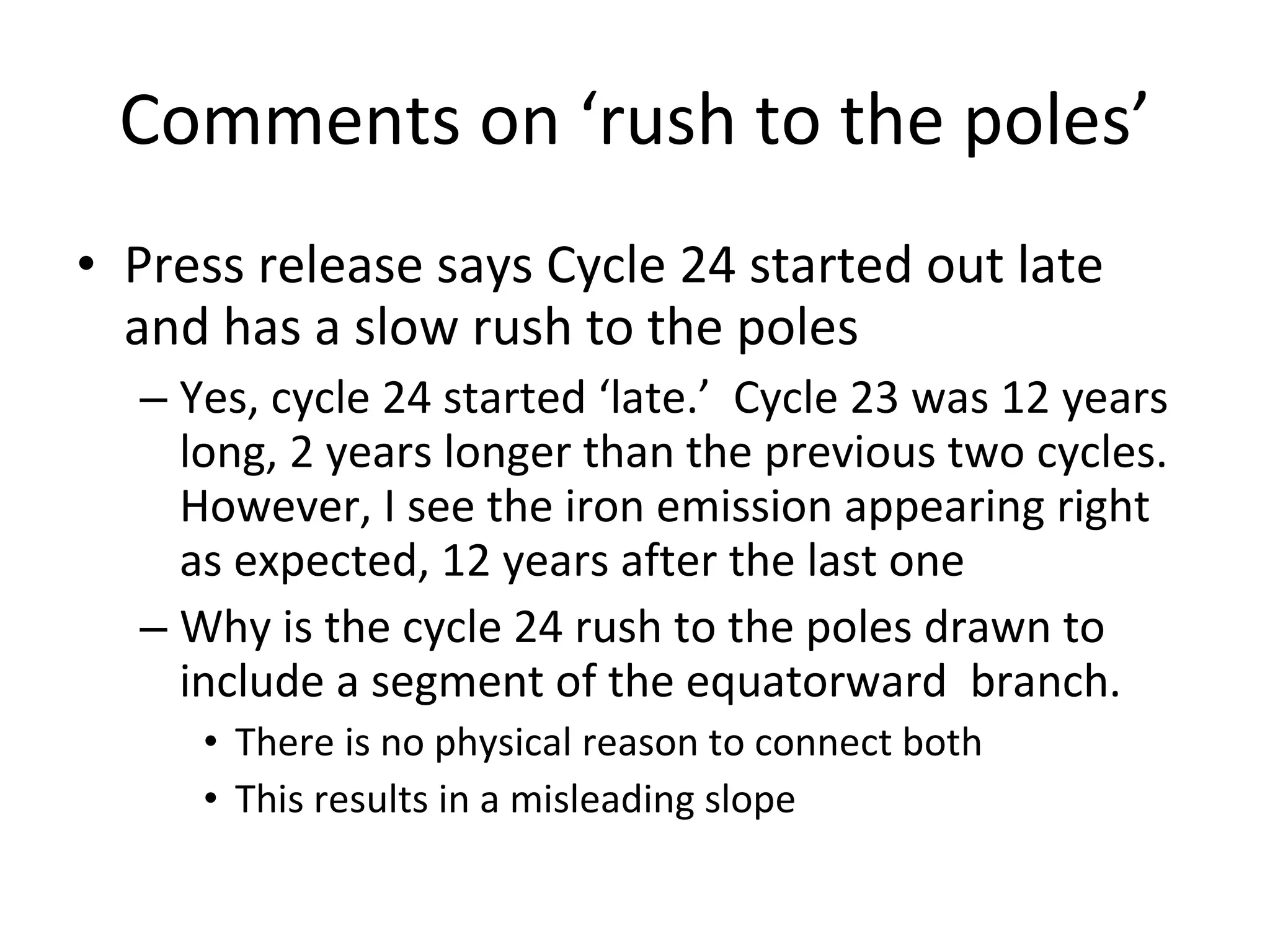 Comments on ‘rush to the poles’ Press release says Cycle 24 started out late and has a slow rush to the poles Yes, cycle 24 started ‘late.’  Cycle 23 was 12 years long, 2 years longer than the previous two cycles.  However, I see the iron emission appearing right as expected, 12 years after the last one Why is the cycle 24 rush to the poles drawn to include a segment of the equatorward  branch.  There is no physical reason to connect both This results in a misleading slope 