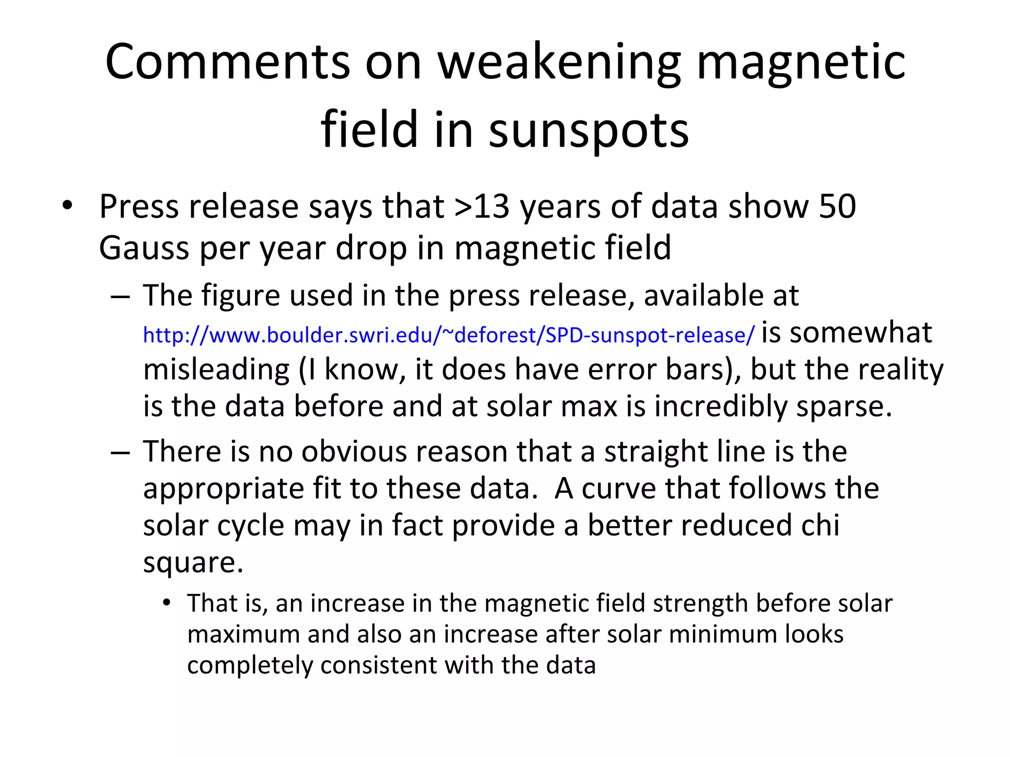 Comments on weakening magnetic field in sunspots Press release says that >13 years of data show 50 Gauss per year drop in magnetic field The figure used in the press release, available at  http://www.boulder.swri.edu/~deforest/SPD-sunspot-release/   is somewhat misleading (I know, it does have error bars), but the reality is the data before and at solar max is incredibly sparse. There is no obvious reason that a straight line is the appropriate fit to these data.  A curve that follows the solar cycle may in fact provide a better reduced chi square. That is, an increase in the magnetic field strength before solar maximum and also an increase after solar minimum looks completely consistent with the data 