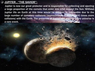  JUPITER , “THE SAVIOR”:
Jupiter is now our great protector and is responsible for collecting and ejecting
a large proportion of the comets that enter into orbit around the Sun. Without
Jupiter life on Earth at this time would be difficult or impossible due to the
large number of cometary collisions (approximately 1,000-10,000 times more
collisions) with the Earth. The presence of Jupiter-like planets in the universe is
a rare event.
 