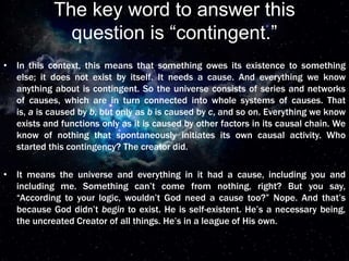 The key word to answer this
question is “contingent.”
• In this context, this means that something owes its existence to something
else; it does not exist by itself. It needs a cause. And everything we know
anything about is contingent. So the universe consists of series and networks
of causes, which are in turn connected into whole systems of causes. That
is, a is caused by b, but only as b is caused by c, and so on. Everything we know
exists and functions only as it is caused by other factors in its causal chain. We
know of nothing that spontaneously initiates its own causal activity. Who
started this contingency? The creator did.
• It means the universe and everything in it had a cause, including you and
including me. Something can’t come from nothing, right? But you say,
“According to your logic, wouldn’t God need a cause too?” Nope. And that’s
because God didn’t begin to exist. He is self-existent. He’s a necessary being,
the uncreated Creator of all things. He’s in a league of His own.
 