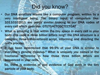 Did you know?
• Our DNA structure seems like a computer program, written by a
very intelligent being. The binary input of computers like:
10110101011 are pretty similar looking to our DNA codes of
every cell which goes like: GTGTGACTCGCTCCTGAT
• What is amazing is that within the tiny space in every cell in your
body, this code is three billion letters long!! the DNA structure is a
complex, three-billion-lettered script, informing and directing the
cell's process.
• It has been determined that 99.9% of your DNA is similar to
everyone's genetic makeup.4 What is uniquely you comes in the
fractional difference in how those three billion letters are
sequenced in your cells.
So, there is evidence of god evidence of God even in the tiny
particle of your body.
 