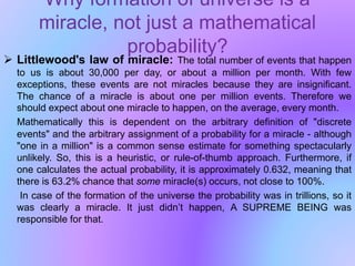 Why formation of universe is a
miracle, not just a mathematical
probability?
 Littlewood's law of miracle: The total number of events that happen
to us is about 30,000 per day, or about a million per month. With few
exceptions, these events are not miracles because they are insignificant.
The chance of a miracle is about one per million events. Therefore we
should expect about one miracle to happen, on the average, every month.
Mathematically this is dependent on the arbitrary definition of "discrete
events" and the arbitrary assignment of a probability for a miracle - although
"one in a million" is a common sense estimate for something spectacularly
unlikely. So, this is a heuristic, or rule-of-thumb approach. Furthermore, if
one calculates the actual probability, it is approximately 0.632, meaning that
there is 63.2% chance that some miracle(s) occurs, not close to 100%.
In case of the formation of the universe the probability was in trillions, so it
was clearly a miracle. It just didn’t happen, A SUPREME BEING was
responsible for that.
 