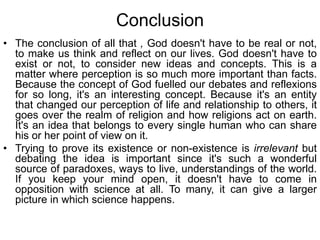 Conclusion
• The conclusion of all that , God doesn't have to be real or not,
to make us think and reflect on our lives. God doesn't have to
exist or not, to consider new ideas and concepts. This is a
matter where perception is so much more important than facts.
Because the concept of God fuelled our debates and reflexions
for so long, it's an interesting concept. Because it's an entity
that changed our perception of life and relationship to others, it
goes over the realm of religion and how religions act on earth.
It's an idea that belongs to every single human who can share
his or her point of view on it.
• Trying to prove its existence or non-existence is irrelevant but
debating the idea is important since it's such a wonderful
source of paradoxes, ways to live, understandings of the world.
If you keep your mind open, it doesn't have to come in
opposition with science at all. To many, it can give a larger
picture in which science happens.
 