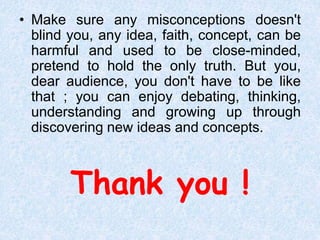 Thank you !
• Make sure any misconceptions doesn't
blind you, any idea, faith, concept, can be
harmful and used to be close-minded,
pretend to hold the only truth. But you,
dear audience, you don't have to be like
that ; you can enjoy debating, thinking,
understanding and growing up through
discovering new ideas and concepts.
 