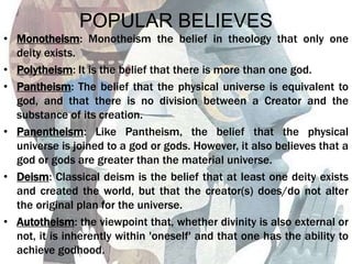 POPULAR BELIEVES
• Monotheism: Monotheism the belief in theology that only one
deity exists.
• Polytheism: It is the belief that there is more than one god.
• Pantheism: The belief that the physical universe is equivalent to
god, and that there is no division between a Creator and the
substance of its creation.
• Panentheism: Like Pantheism, the belief that the physical
universe is joined to a god or gods. However, it also believes that a
god or gods are greater than the material universe.
• Deism: Classical deism is the belief that at least one deity exists
and created the world, but that the creator(s) does/do not alter
the original plan for the universe.
• Autotheism: the viewpoint that, whether divinity is also external or
not, it is inherently within 'oneself' and that one has the ability to
achieve godhood.
 