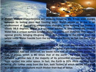  Water: Water's characteristics are uniquely suited to life. It has wide margin
between its boiling point and freezing point. Water allows us to live in an
environment of fluctuating temperature changes, while keeping our bodies a
steady 98.6 degrees. Water is a universal solvent. is also chemically neutral.
Water has a unique surface tension. Water in plants can therefore flow upward
against gravity, bringing life-giving water and nutrients to the top of even the
tallest trees. Water freezes from the top down and floats, so fish can live in the
winter.
 Unusually thin atmosphere: The collision of the small planet with the earth
resulted in the ejection of the majority of the earth's primordial atmosphere. If
this collision had not occurred, we would have had an atmosphere similar to
that of Venus, which is 80 times that of the earth . he earth would have
suffered a similar fate if the majority of its primordial atmosphere had not
been ejected into outer space. In fact, the Earth is 20% more massive than
Venus and further away from the Sun, both factors of which should have lead
to a terrestrial atmosphere much thicker than that of Venus.
 