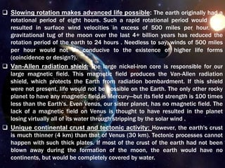  Slowing rotation makes advanced life possible: The earth originally had a
rotational period of eight hours. Such a rapid rotational period would have
resulted in surface wind velocities in excess of 500 miles per hour. The
gravitational tug of the moon over the last 4+ billion years has reduced the
rotation period of the earth to 24 hours . Needless to say, winds of 500 miles
per hour would not be conducive to the existence of higher life forms
(coincidence or design?).
 Van-Allen radiation shield: The large nickel-iron core is responsible for our
large magnetic field. This magnetic field produces the Van-Allen radiation
shield, which protects the Earth from radiation bombardment. If this shield
were not present, life would not be possible on the Earth. The only other rocky
planet to have any magnetic field is Mercury—but its field strength is 100 times
less than the Earth's. Even Venus, our sister planet, has no magnetic field. The
lack of a magnetic field on Venus is thought to have resulted in the planet
losing virtually all of its water through stripping by the solar wind .
 Unique continental crust and tectonic activity: However, the earth's crust
is much thinner (4 km) than that of Venus (30 km). Tectonic processes cannot
happen with such thick plates. If most of the crust of the earth had not been
blown away during the formation of the moon, the earth would have no
continents, but would be completely covered by water.
 