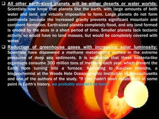  All other earth-sized planets will be either deserts or water worlds:
Scientists now know that planets like the earth, with large amounts of both
water and land, are virtually impossible to form. Large planets do not form
continents because the increased gravity prevents significant mountain and
continent formation. Earth-sized planets completely flood, and any land formed
is eroded by the seas in a short period of time. Smaller planets lack tectonic
activity, so would have no land masses, but would be completely covered with
water.
 Reduction of greenhouse gases with increasing solar luminosity:
Scientists have discovered a methane metabolizing Archea in the extreme
pressures of deep sea sediments. It is estimated that these bacteria-like
organisms consume 300 million tons of methane each year, which prevent the
Earth from turning into a furnace. According to Kai-Uwe Hinrichs, a
biogeochemist at the Woods Hole Oceanographic Institution in Massachusetts
and one of the authors of the study, "If they hadn't been established at some
point in Earth's history, we probably wouldn't be here.“
 