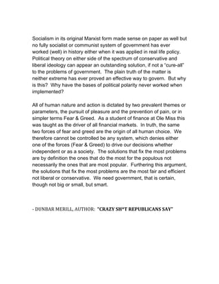 Socialism in its original Marxist form made sense on paper as well but
no fully socialist or communist system of government has ever
worked (well) in history either when it was applied in real life policy.
Political theory on either side of the spectrum of conservative and
liberal ideology can appear an outstanding solution, if not a “cure-all”
to the problems of government. The plain truth of the matter is
neither extreme has ever proved an effective way to govern. But why
is this? Why have the bases of political polarity never worked when
implemented?
All of human nature and action is dictated by two prevalent themes or
parameters, the pursuit of pleasure and the prevention of pain, or in
simpler terms Fear & Greed. As a student of finance at Ole Miss this
was taught as the driver of all financial markets. In truth, the same
two forces of fear and greed are the origin of all human choice. We
therefore cannot be controlled be any system, which denies either
one of the forces (Fear & Greed) to drive our decisions whether
independent or as a society. The solutions that fix the most problems
are by definition the ones that do the most for the populous not
necessarily the ones that are most popular. Furthering this argument,
the solutions that fix the most problems are the most fair and efficient
not liberal or conservative. We need government, that is certain,
though not big or small, but smart.
	
  
	
  

-­‐	
  DUNBAR	
  MERILL,	
  AUTHOR:	
  	
  “CRAZY	
  SH*T	
  REPUBLICANS	
  SAY”	
  

 