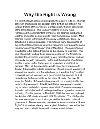 Why the Right is Wrong
It is true the fewer parts something has, the easier it is to fix. Thomas
Jefferson championed this concept at the birth of our nation in his
fanciful drafting of the Articles of Confederation, the first constitution
of the United States. This visionary doctrine in many ways
represented the original intent of many of the colonies that banded
together and united as one force to repel the tyrannical British. Most
colonies wanted to transition from colony to statehood. State, by
definition is a sovereign nation. For instance many constituents of
the continental congresses would not recognize Georgia as the same
“country” as perhaps Pennsylvania or Maryland. Thomas Jefferson
would refer to his beloved Virginia as the country he was from. The
idea of politically uniting these separate entities at first for defense
and later for commerce was initially a very radical sentiment and was
constantly met with resistance. In the end the dreams of Jefferson
and his original United States proved unrealistic and difficult to
manage. Many of the new states would never have been able to
flourish if it wasn’t for outside assistance. Crippling debt, violations of
international treaties, and few rebellions (or if you lose they’re called
civil wars), proved too much for a government that seemed as if all
parts did not feel responsible for the other 12 parts. For over 12
years the Articles of Confederation proved to be a terribly ineffective
method of government. If the United States were going to survive,
pay its debts, and defend against imperialistic European campaigns,
it needed to truly be “united” and regulated by an agreed upon central
authority. For this reason, on March 4th 1789 the founders replaced
the Articles of Confederation with U.S. Constitution. The chief goal of
this was to establish a much stronger and badly needed national
government. The conservative reverie of an America under a “States
Rights” doctrine has already been applied, failed and rejected by the
very men who crafted this nation from reason and debate.

 