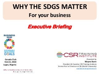 WHY THE SDGS MATTER
For your business
Presented by
Wayne Dunn
President & Founder, CSR Training Institute
Former Prof. of Practice in CSR (McGill University)
wayne@csrtraininginstitute.com
Canada Club
Feb 22, 2018
Lagos, Nigeria
Executive Briefing
 