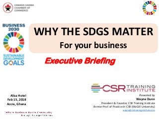 WHY THE SDGS MATTER
For your business
Presented by
Wayne Dunn
President & Founder, CSR Training Institute
Former Prof. of Practice in CSR (McGill University)
wayne@csrtraininginstitute.com
Alisa Hotel
Feb 15, 2018
Accra, Ghana
Executive Briefing
 