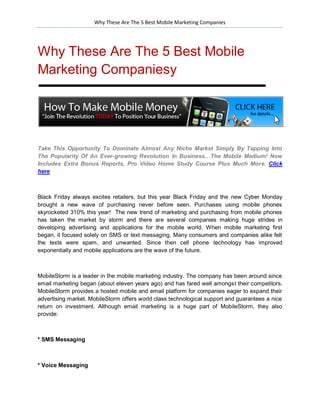 Why These Are The 5 Best Mobile Marketing Companies




Why These Are The 5 Best Mobile
Marketing Companiesy




Take This Opportunity To Dominate Almost Any Niche Market Simply By Tapping Into
The Popularity Of An Ever-growing Revolution In Business.. The Mobile Medium! Now
Includes Extra Bonus Reports, Pro Video Home Study Course Plus Much More. Click
here



Black Friday always excites retailers, but this year Black Friday and the new Cyber Monday
brought a new wave of purchasing never before seen. Purchases using mobile phones
skyrocketed 310% this year! The new trend of marketing and purchasing from mobile phones
has taken the market by storm and there are several companies making huge strides in
developing advertising and applications for the mobile world. When mobile marketing first
began, it focused solely on SMS or text messaging. Many consumers and companies alike felt
the texts were spam, and unwanted. Since then cell phone technology has improved
exponentially and mobile applications are the wave of the future.



MobileStorm is a leader in the mobile marketing industry. The company has been around since
email marketing began (about eleven years ago) and has fared well amongst their competitors.
MobileStorm provides a hosted mobile and email platform for companies eager to expand their
advertising market. MobileStorm offers world class technological support and guarantees a nice
return on investment. Although email marketing is a huge part of MobileStorm, they also
provide:



* SMS Messaging



* Voice Messaging
 