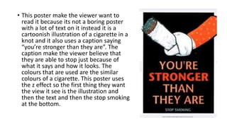 • This poster make the viewer want to
read it because its not a boring poster
with a lot of text on it instead it is a
cartoonish illustration of a cigarette in a
knot and it also uses a caption saying
“you’re stronger than they are”. The
caption make the viewer believe that
they are able to stop just because of
what it says and how it looks. The
colours that are used are the similar
colours of a cigarette. This poster uses
the z effect so the first thing they want
the view it see is the illustration and
then the text and then the stop smoking
at the bottom.
 