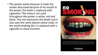 • This poster works because it make the
viewer discussed because of he mouth in
the poster, the teeth is replaced with
cigarettes. The colours are used
throughout the poster is white, red and
black. The red represents the death and it
also uses the same lipstick colour (red). In
the word smoking the I is replaced with a
cigarette to show hummer.
 