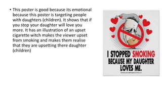 • This poster is good because its emotional
because this poster is targeting people
with daughters (children). It shows that if
you stop your daughter will love you
more. It has an illustration of an upset
cigarette witch makes the viewer upset
from smoking and makes them realise
that they are upsetting there daughter
(children)
 