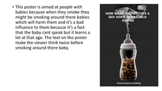 • This poster is aimed at people with
babies because when they smoke they
might be smoking around there babies
which will harm them and it’s a bad
influence to them because it’s a fact
that the baby cant speak but it learns a
lot at that age. The text on the poster
make the viewer think twice before
smoking around there baby.
 