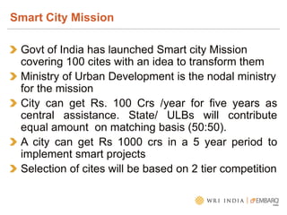Govt of India has launched Smart city Mission
covering 100 cites with an idea to transform them
Ministry of Urban Development is the nodal ministry
for the mission
City can get Rs. 100 Crs /year for five years as
central assistance. State/ ULBs will contribute
equal amount on matching basis (50:50).
A city can get Rs 1000 crs in a 5 year period to
implement smart projects
Selection of cites will be based on 2 tier competition
Smart City Mission
 
