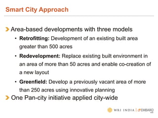 Area-based developments with three models
• Retrofitting: Development of an existing built area
greater than 500 acres
• Redevelopment: Replace existing built environment in
an area of more than 50 acres and enable co-creation of
a new layout
• Greenfield: Develop a previously vacant area of more
than 250 acres using innovative planning
One Pan-city initiative applied city-wide
Smart City Approach
 