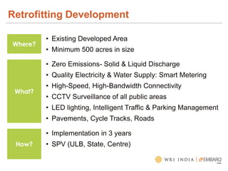 Retrofitting Development
Where?
• Existing Developed Area
• Minimum 500 acres in size
What?
• Zero Emissions- Solid & Liquid Discharge
• Quality Electricity & Water Supply: Smart Metering
• High-Speed, High-Bandwidth Connectivity
• CCTV Surveillance of all public areas
• LED lighting, Intelligent Traffic & Parking Management
• Pavements, Cycle Tracks, Roads
How?
• Implementation in 3 years
• SPV (ULB, State, Centre)
 