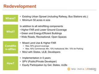 Redevelopment
Where?
• Existing Urban Sprawl (including Railway, Bus Stations etc.)
• Minimum 50 acres in size
What?
In addition to all retrofitting components
• Higher FAR and Lower Ground Coverage
• Green and Energy-Efficient Buildings
• Wide Roads; Recreational, Open Spaces
Conditio
n-alities
• Mixed Land Use & Higher FAR
• Max. 50% ground coverage
• Max. 40% Commercial, Min. 10% Institutional, Min. 10% for Parking
• MoU with States, ULB, Developers
How?
• Implementation in 5 years
• SPV (Public/Private Developer)
• Equity Participation by GoI, States, ULBs
 