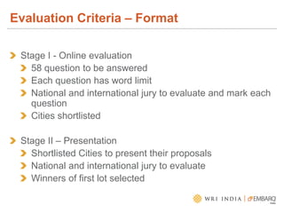 Evaluation Criteria – Format
Stage I - Online evaluation
58 question to be answered
Each question has word limit
National and international jury to evaluate and mark each
question
Cities shortlisted
Stage II – Presentation
Shortlisted Cities to present their proposals
National and international jury to evaluate
Winners of first lot selected
 