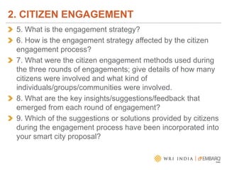 5. What is the engagement strategy?
6. How is the engagement strategy affected by the citizen
engagement process?
7. What were the citizen engagement methods used during
the three rounds of engagements; give details of how many
citizens were involved and what kind of
individuals/groups/communities were involved.
8. What are the key insights/suggestions/feedback that
emerged from each round of engagement?
9. Which of the suggestions or solutions provided by citizens
during the engagement process have been incorporated into
your smart city proposal?
2. CITIZEN ENGAGEMENT
 