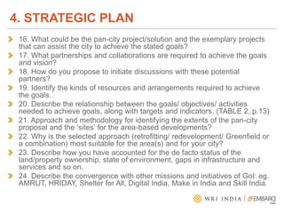 16. What could be the pan-city project/solution and the exemplary projects
that can assist the city to achieve the stated goals?
17. What partnerships and collaborations are required to achieve the goals
and vision?
18. How do you propose to initiate discussions with these potential
partners?
19. Identify the kinds of resources and arrangements required to achieve
the goals.
20. Describe the relationship between the goals/ objectives/ activities
needed to achieve goals, along with targets and indicators. (TABLE 2, p.13)
21. Approach and methodology for identifying the extents of the pan-city
proposal and the ‘sites’ for the area-based developments?
22. Why is the selected approach (retrofitting/ redevelopment/ Greenfield or
a combination) most suitable for the area(s) and for your city?
23. Describe how you have accounted for the de facto status of the
land/property ownership, state of environment, gaps in infrastructure and
services and so on.
24. Describe the convergence with other missions and initiatives of GoI: eg.
AMRUT, HRIDAY, Shelter for All, Digital India, Make in India and Skill India.
4. STRATEGIC PLAN
 