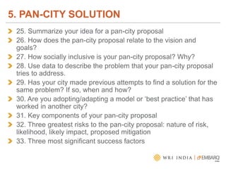 25. Summarize your idea for a pan-city proposal
26. How does the pan-city proposal relate to the vision and
goals?
27. How socially inclusive is your pan-city proposal? Why?
28. Use data to describe the problem that your pan-city proposal
tries to address.
29. Has your city made previous attempts to find a solution for the
same problem? If so, when and how?
30. Are you adopting/adapting a model or ‘best practice’ that has
worked in another city?
31. Key components of your pan-city proposal
32. Three greatest risks to the pan-city proposal: nature of risk,
likelihood, likely impact, proposed mitigation
33. Three most significant success factors
5. PAN-CITY SOLUTION
 